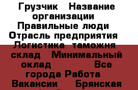 Грузчик › Название организации ­ Правильные люди › Отрасль предприятия ­ Логистика, таможня, склад › Минимальный оклад ­ 20 000 - Все города Работа » Вакансии   . Брянская обл.,Сельцо г.